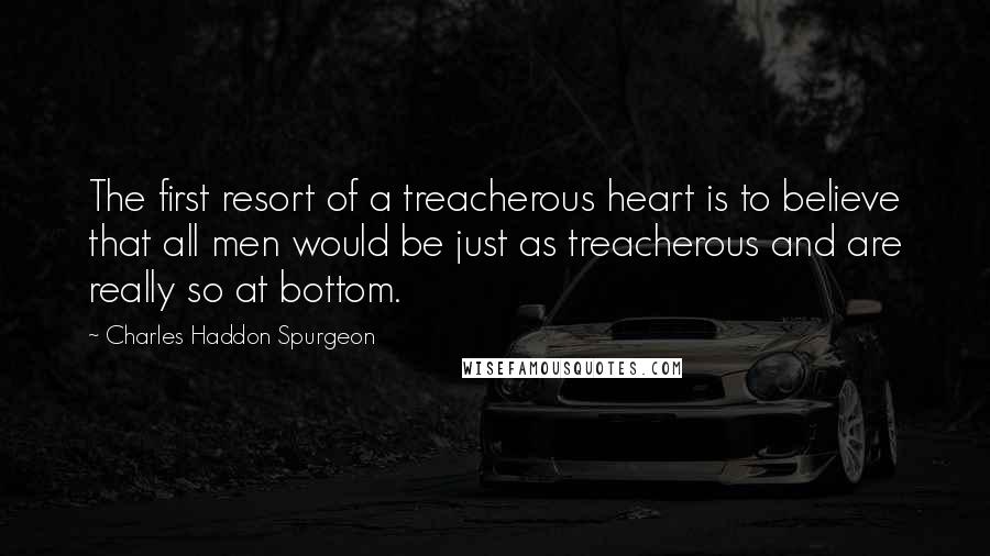 Charles Haddon Spurgeon Quotes: The first resort of a treacherous heart is to believe that all men would be just as treacherous and are really so at bottom.