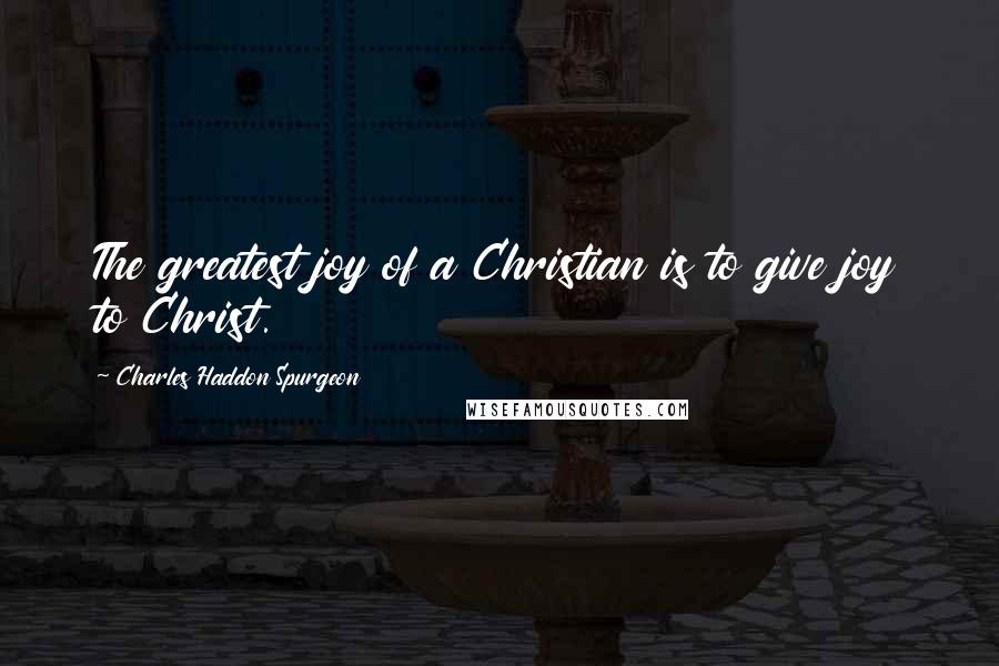 Charles Haddon Spurgeon Quotes: The greatest joy of a Christian is to give joy to Christ.