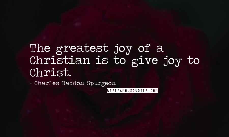 Charles Haddon Spurgeon Quotes: The greatest joy of a Christian is to give joy to Christ.