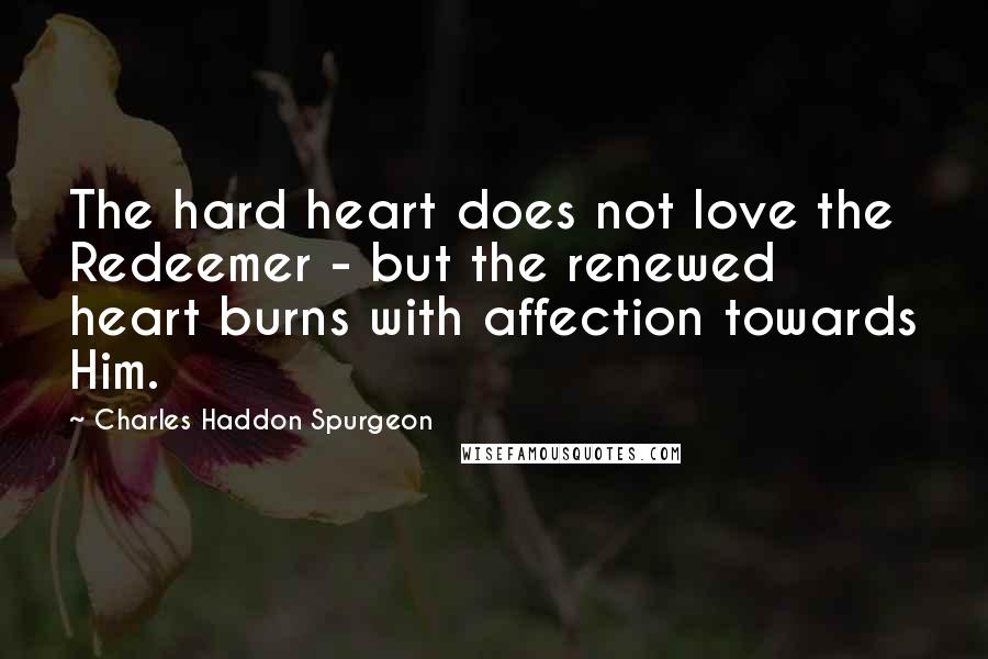 Charles Haddon Spurgeon Quotes: The hard heart does not love the Redeemer - but the renewed heart burns with affection towards Him.