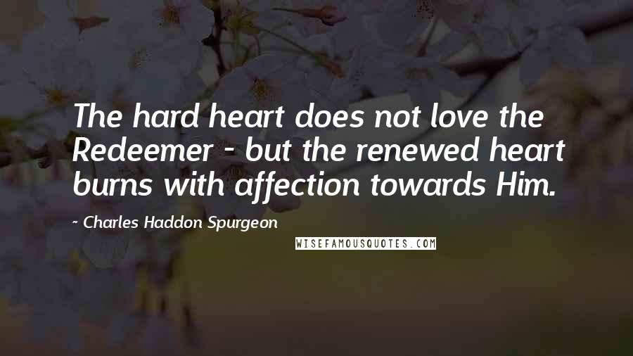 Charles Haddon Spurgeon Quotes: The hard heart does not love the Redeemer - but the renewed heart burns with affection towards Him.