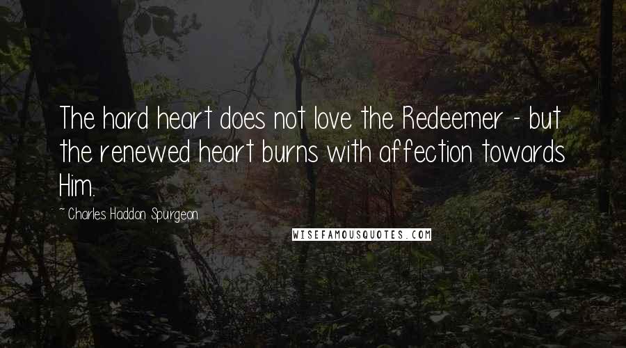 Charles Haddon Spurgeon Quotes: The hard heart does not love the Redeemer - but the renewed heart burns with affection towards Him.