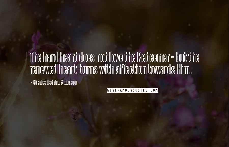 Charles Haddon Spurgeon Quotes: The hard heart does not love the Redeemer - but the renewed heart burns with affection towards Him.