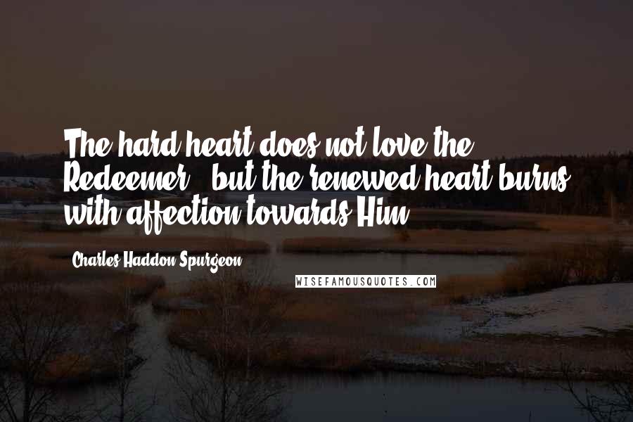 Charles Haddon Spurgeon Quotes: The hard heart does not love the Redeemer - but the renewed heart burns with affection towards Him.