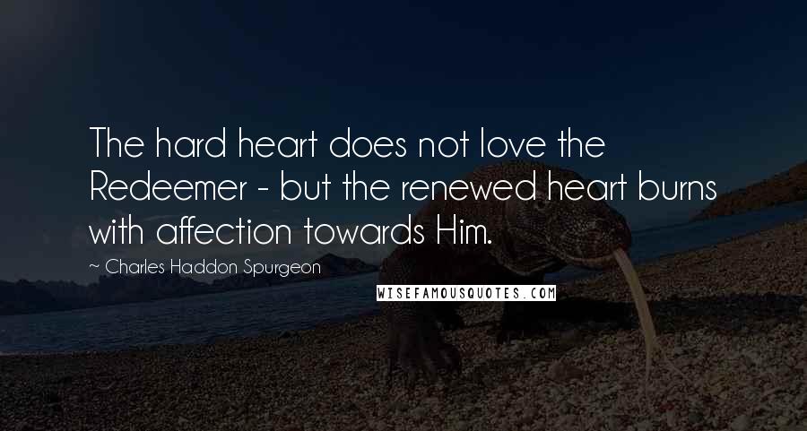 Charles Haddon Spurgeon Quotes: The hard heart does not love the Redeemer - but the renewed heart burns with affection towards Him.