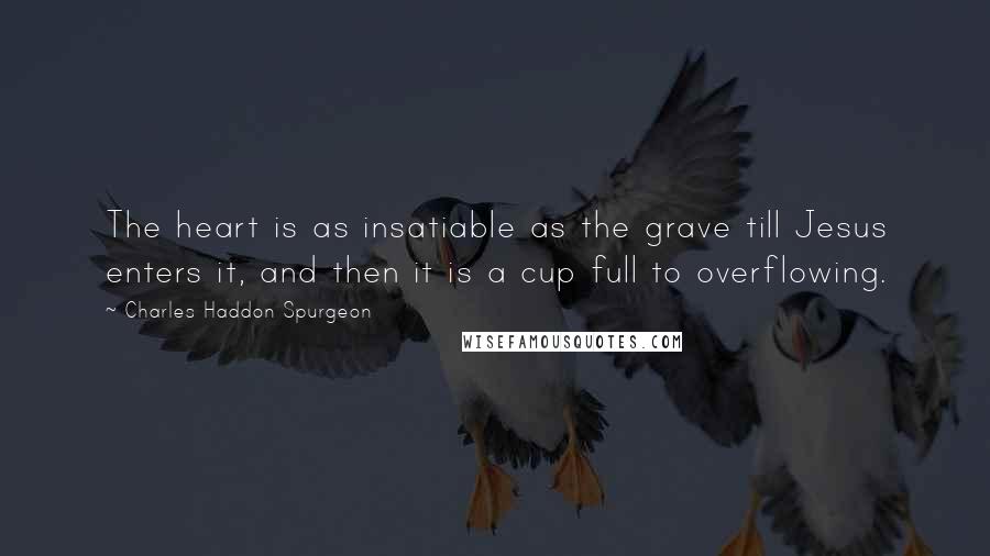 Charles Haddon Spurgeon Quotes: The heart is as insatiable as the grave till Jesus enters it, and then it is a cup full to overflowing.