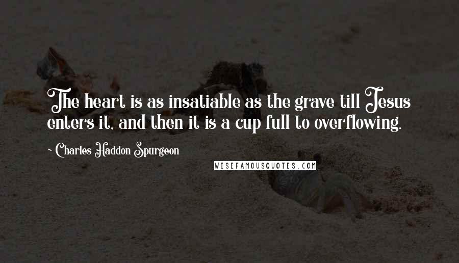 Charles Haddon Spurgeon Quotes: The heart is as insatiable as the grave till Jesus enters it, and then it is a cup full to overflowing.