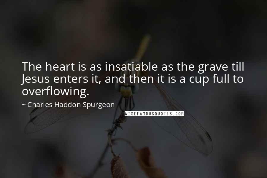 Charles Haddon Spurgeon Quotes: The heart is as insatiable as the grave till Jesus enters it, and then it is a cup full to overflowing.