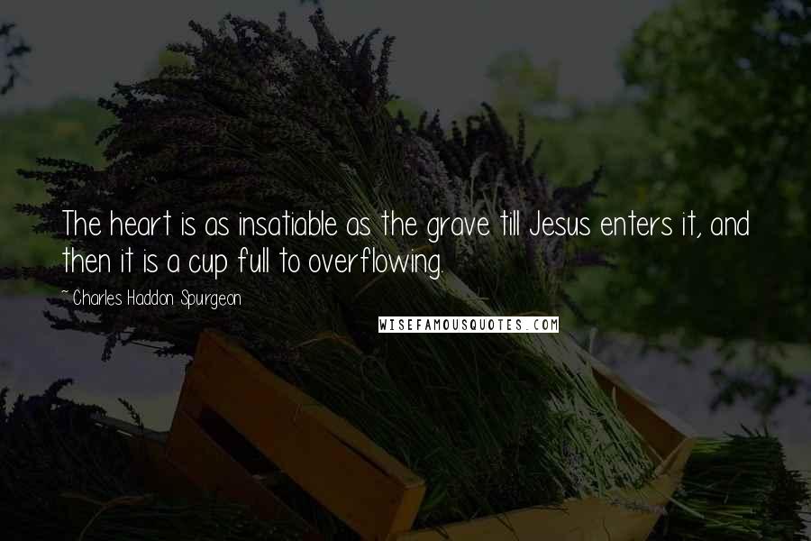 Charles Haddon Spurgeon Quotes: The heart is as insatiable as the grave till Jesus enters it, and then it is a cup full to overflowing.