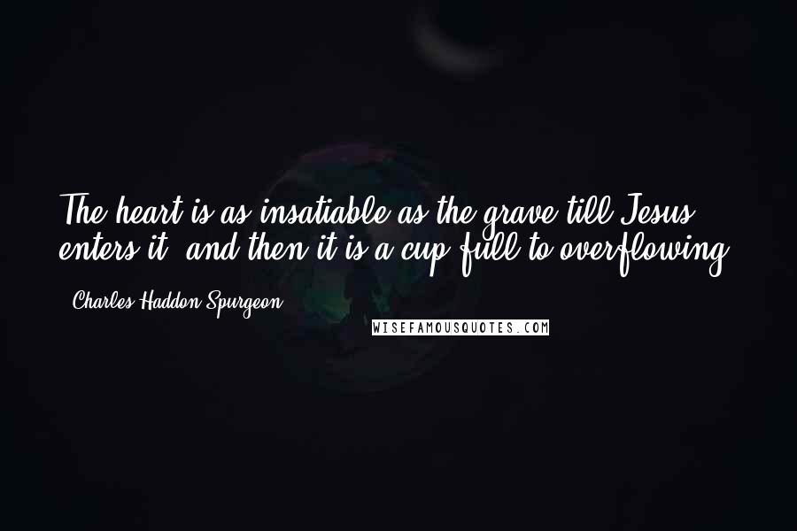 Charles Haddon Spurgeon Quotes: The heart is as insatiable as the grave till Jesus enters it, and then it is a cup full to overflowing.