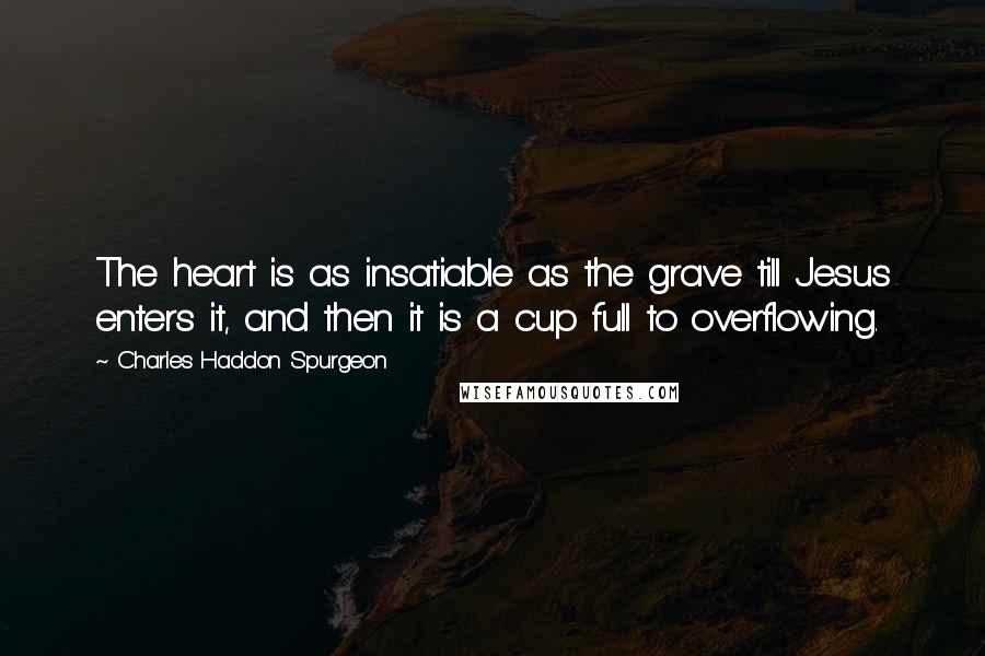 Charles Haddon Spurgeon Quotes: The heart is as insatiable as the grave till Jesus enters it, and then it is a cup full to overflowing.