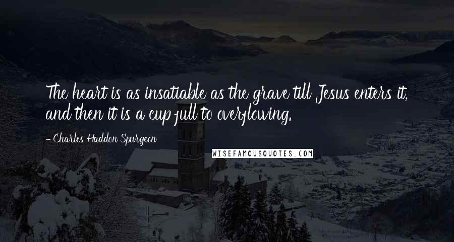 Charles Haddon Spurgeon Quotes: The heart is as insatiable as the grave till Jesus enters it, and then it is a cup full to overflowing.