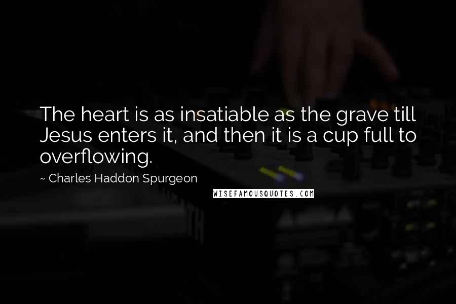 Charles Haddon Spurgeon Quotes: The heart is as insatiable as the grave till Jesus enters it, and then it is a cup full to overflowing.