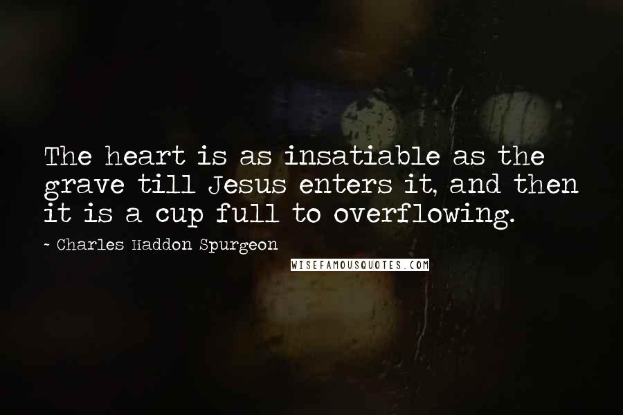 Charles Haddon Spurgeon Quotes: The heart is as insatiable as the grave till Jesus enters it, and then it is a cup full to overflowing.