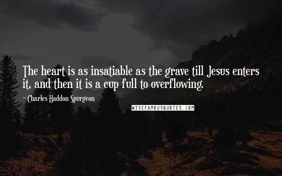 Charles Haddon Spurgeon Quotes: The heart is as insatiable as the grave till Jesus enters it, and then it is a cup full to overflowing.