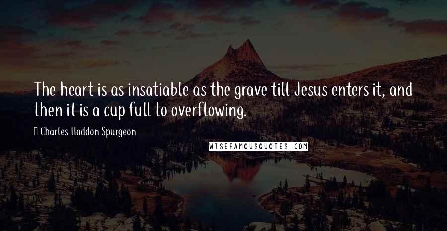 Charles Haddon Spurgeon Quotes: The heart is as insatiable as the grave till Jesus enters it, and then it is a cup full to overflowing.