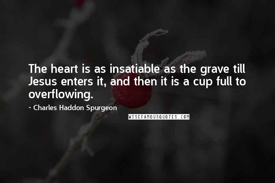 Charles Haddon Spurgeon Quotes: The heart is as insatiable as the grave till Jesus enters it, and then it is a cup full to overflowing.