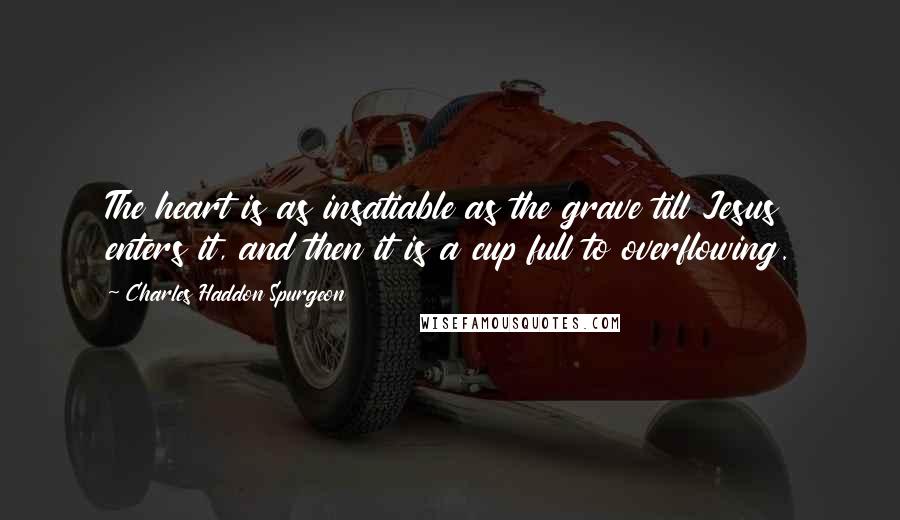 Charles Haddon Spurgeon Quotes: The heart is as insatiable as the grave till Jesus enters it, and then it is a cup full to overflowing.