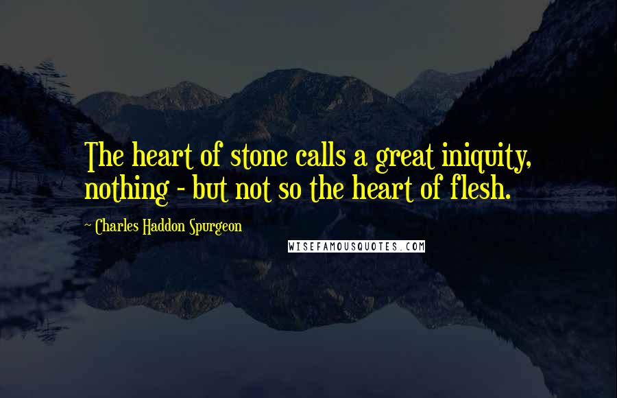 Charles Haddon Spurgeon Quotes: The heart of stone calls a great iniquity, nothing - but not so the heart of flesh.