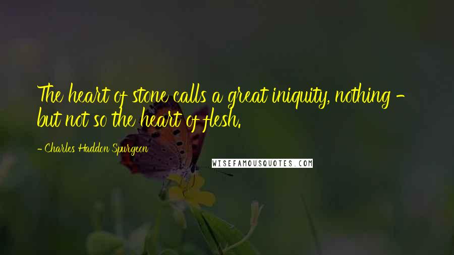 Charles Haddon Spurgeon Quotes: The heart of stone calls a great iniquity, nothing - but not so the heart of flesh.