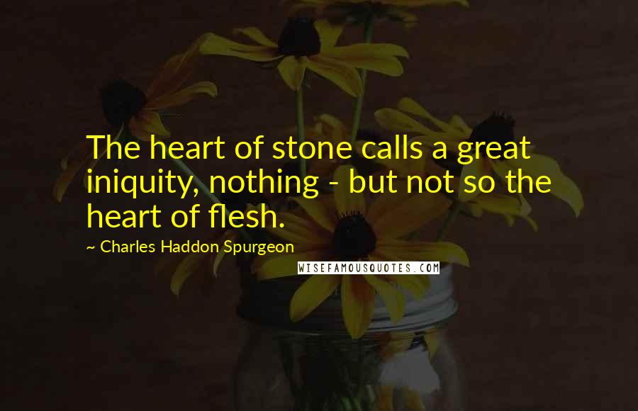 Charles Haddon Spurgeon Quotes: The heart of stone calls a great iniquity, nothing - but not so the heart of flesh.