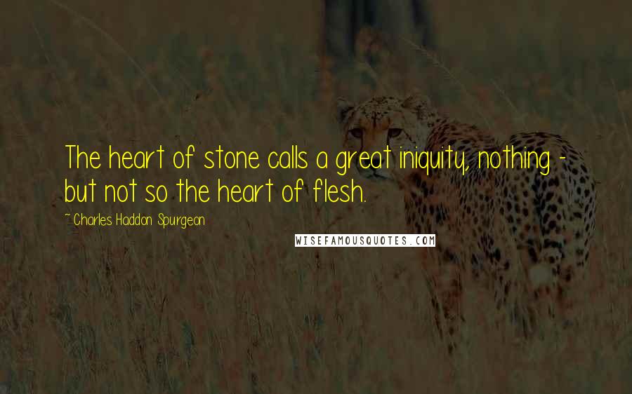 Charles Haddon Spurgeon Quotes: The heart of stone calls a great iniquity, nothing - but not so the heart of flesh.