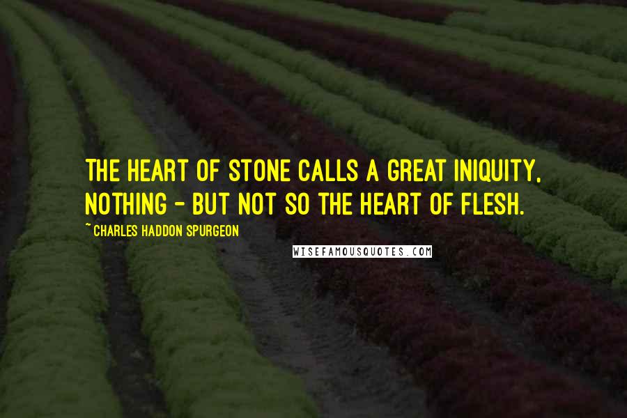 Charles Haddon Spurgeon Quotes: The heart of stone calls a great iniquity, nothing - but not so the heart of flesh.