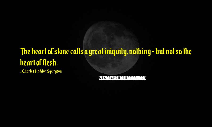 Charles Haddon Spurgeon Quotes: The heart of stone calls a great iniquity, nothing - but not so the heart of flesh.