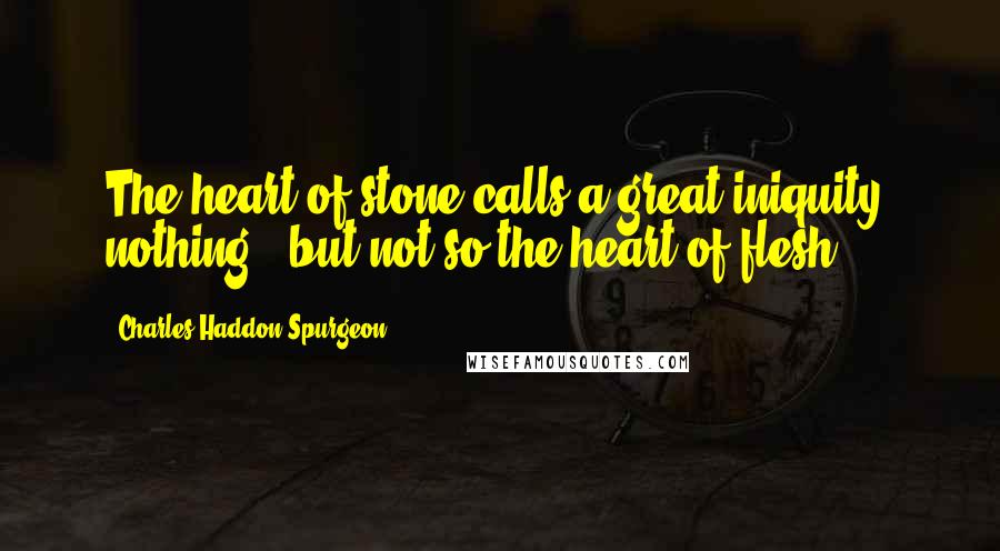 Charles Haddon Spurgeon Quotes: The heart of stone calls a great iniquity, nothing - but not so the heart of flesh.