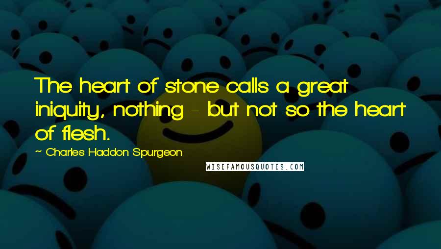 Charles Haddon Spurgeon Quotes: The heart of stone calls a great iniquity, nothing - but not so the heart of flesh.