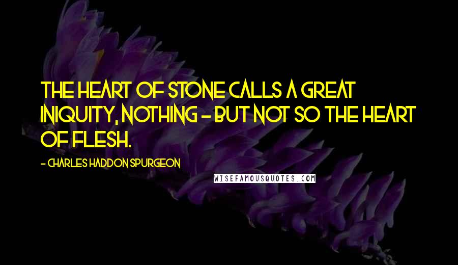 Charles Haddon Spurgeon Quotes: The heart of stone calls a great iniquity, nothing - but not so the heart of flesh.