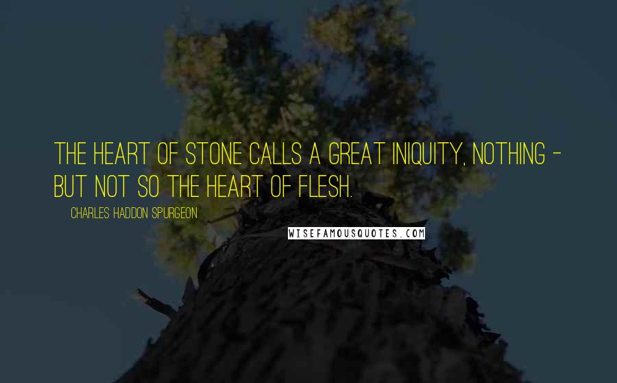Charles Haddon Spurgeon Quotes: The heart of stone calls a great iniquity, nothing - but not so the heart of flesh.