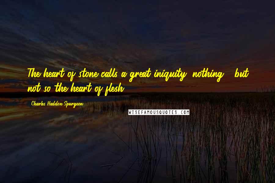 Charles Haddon Spurgeon Quotes: The heart of stone calls a great iniquity, nothing - but not so the heart of flesh.