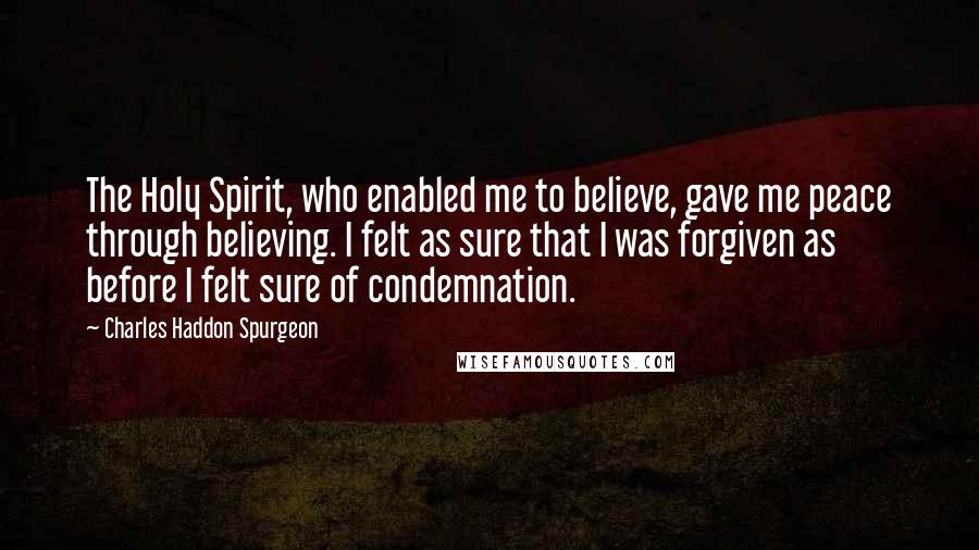 Charles Haddon Spurgeon Quotes: The Holy Spirit, who enabled me to believe, gave me peace through believing. I felt as sure that I was forgiven as before I felt sure of condemnation.