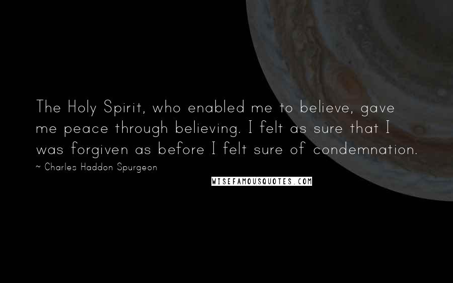 Charles Haddon Spurgeon Quotes: The Holy Spirit, who enabled me to believe, gave me peace through believing. I felt as sure that I was forgiven as before I felt sure of condemnation.