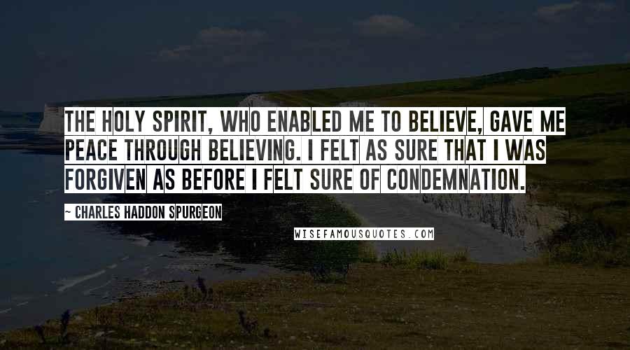 Charles Haddon Spurgeon Quotes: The Holy Spirit, who enabled me to believe, gave me peace through believing. I felt as sure that I was forgiven as before I felt sure of condemnation.