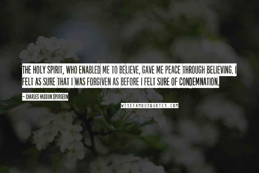 Charles Haddon Spurgeon Quotes: The Holy Spirit, who enabled me to believe, gave me peace through believing. I felt as sure that I was forgiven as before I felt sure of condemnation.