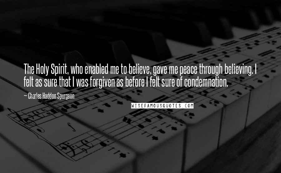 Charles Haddon Spurgeon Quotes: The Holy Spirit, who enabled me to believe, gave me peace through believing. I felt as sure that I was forgiven as before I felt sure of condemnation.