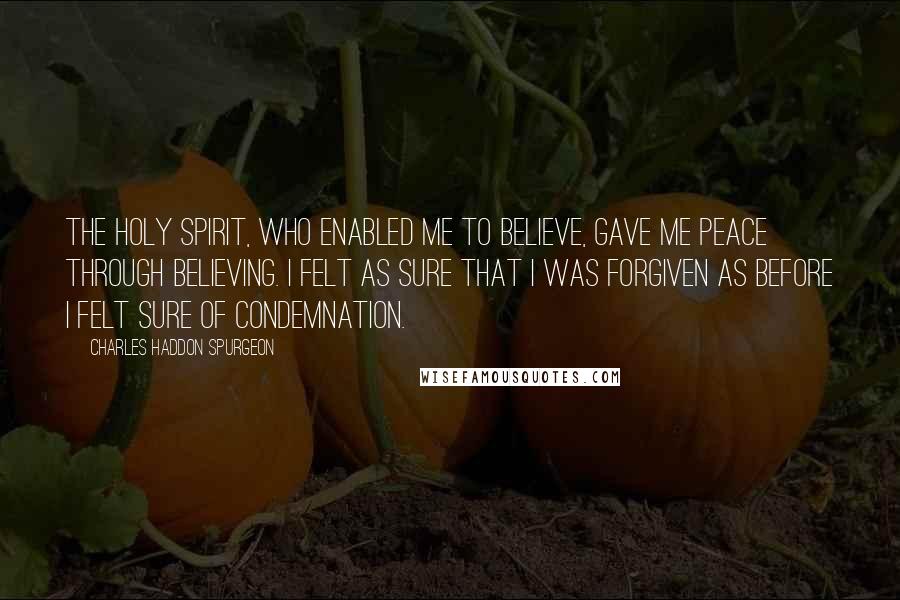 Charles Haddon Spurgeon Quotes: The Holy Spirit, who enabled me to believe, gave me peace through believing. I felt as sure that I was forgiven as before I felt sure of condemnation.