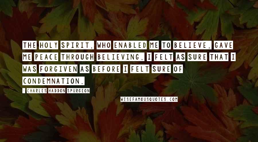 Charles Haddon Spurgeon Quotes: The Holy Spirit, who enabled me to believe, gave me peace through believing. I felt as sure that I was forgiven as before I felt sure of condemnation.