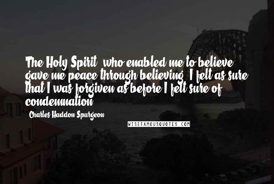 Charles Haddon Spurgeon Quotes: The Holy Spirit, who enabled me to believe, gave me peace through believing. I felt as sure that I was forgiven as before I felt sure of condemnation.