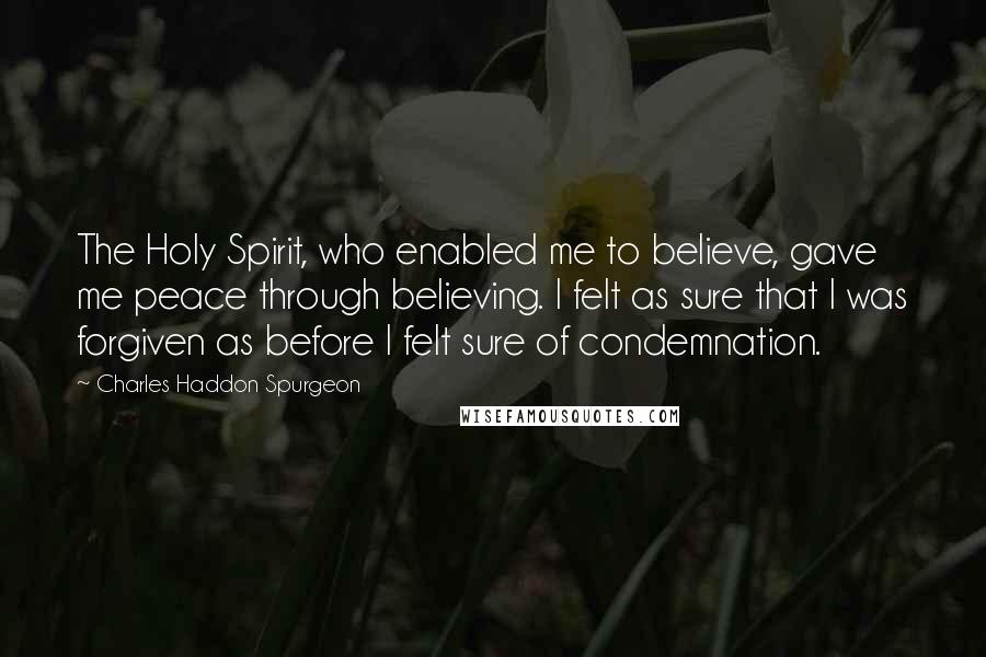 Charles Haddon Spurgeon Quotes: The Holy Spirit, who enabled me to believe, gave me peace through believing. I felt as sure that I was forgiven as before I felt sure of condemnation.