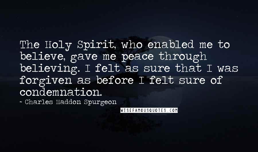 Charles Haddon Spurgeon Quotes: The Holy Spirit, who enabled me to believe, gave me peace through believing. I felt as sure that I was forgiven as before I felt sure of condemnation.