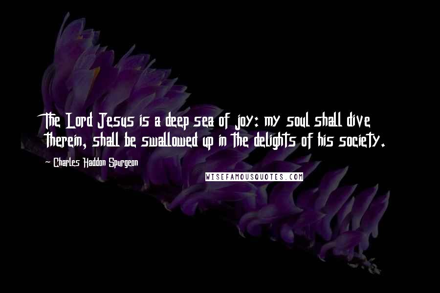 Charles Haddon Spurgeon Quotes: The Lord Jesus is a deep sea of joy: my soul shall dive therein, shall be swallowed up in the delights of his society.