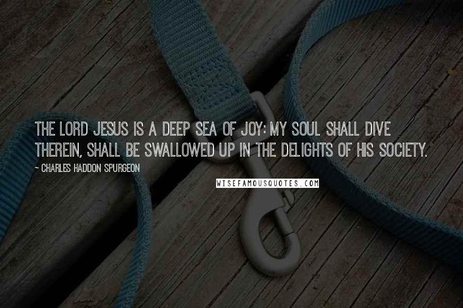 Charles Haddon Spurgeon Quotes: The Lord Jesus is a deep sea of joy: my soul shall dive therein, shall be swallowed up in the delights of his society.