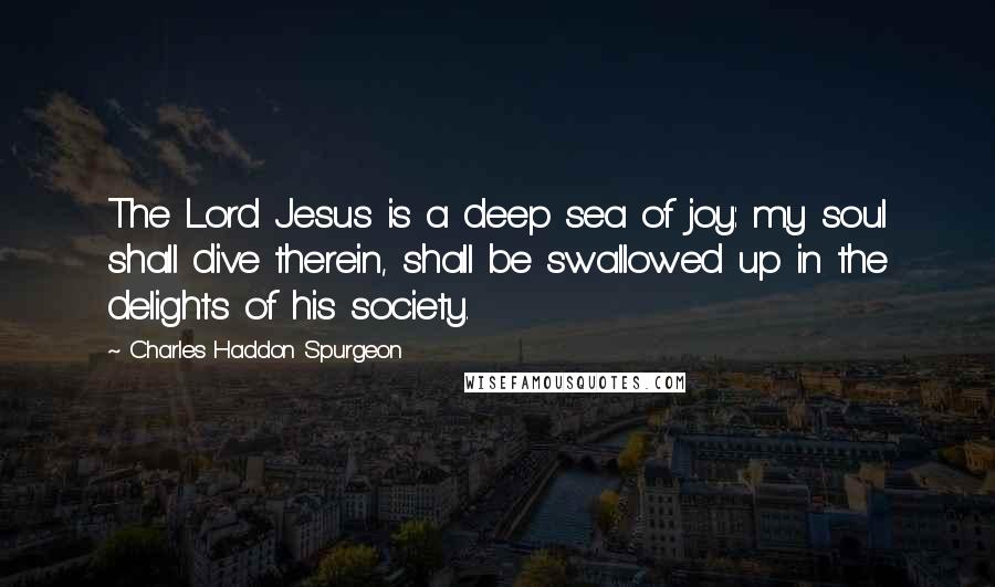 Charles Haddon Spurgeon Quotes: The Lord Jesus is a deep sea of joy: my soul shall dive therein, shall be swallowed up in the delights of his society.