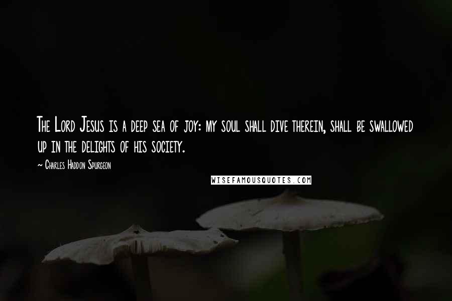 Charles Haddon Spurgeon Quotes: The Lord Jesus is a deep sea of joy: my soul shall dive therein, shall be swallowed up in the delights of his society.