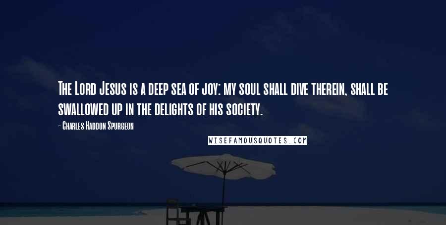 Charles Haddon Spurgeon Quotes: The Lord Jesus is a deep sea of joy: my soul shall dive therein, shall be swallowed up in the delights of his society.