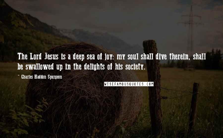 Charles Haddon Spurgeon Quotes: The Lord Jesus is a deep sea of joy: my soul shall dive therein, shall be swallowed up in the delights of his society.