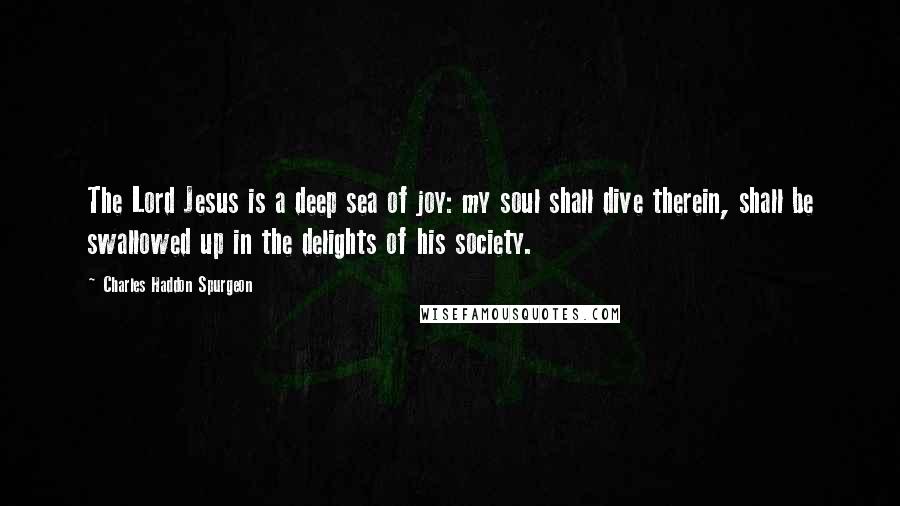 Charles Haddon Spurgeon Quotes: The Lord Jesus is a deep sea of joy: my soul shall dive therein, shall be swallowed up in the delights of his society.